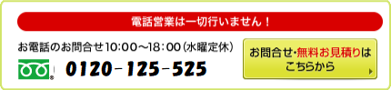電話営業は一切行いません！ お電話のお問合せ 10：00～18：00（水曜定休） 0120-407-881 お問合せ・無料お見積りは こちらから